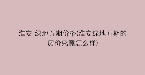 淮安 绿地五期价格(淮安绿地五期的房价究竟怎么样)